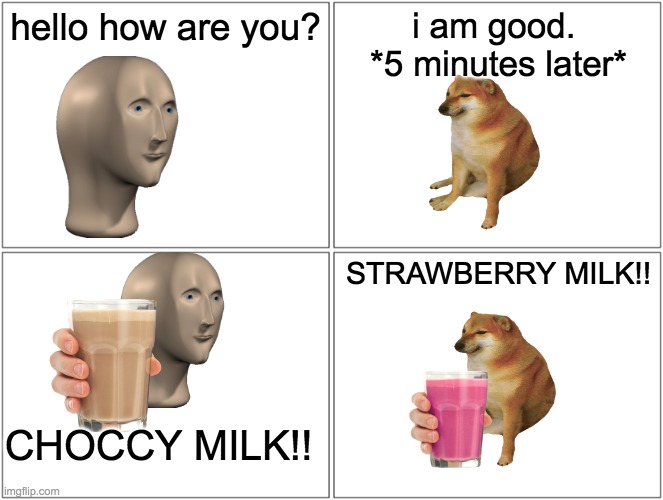 Blank Comic Panel 2x2 | hello how are you? i am good. 
*5 minutes later*; STRAWBERRY MILK!! CHOCCY MILK!! | image tagged in memes,blank comic panel 2x2 | made w/ Imgflip meme maker