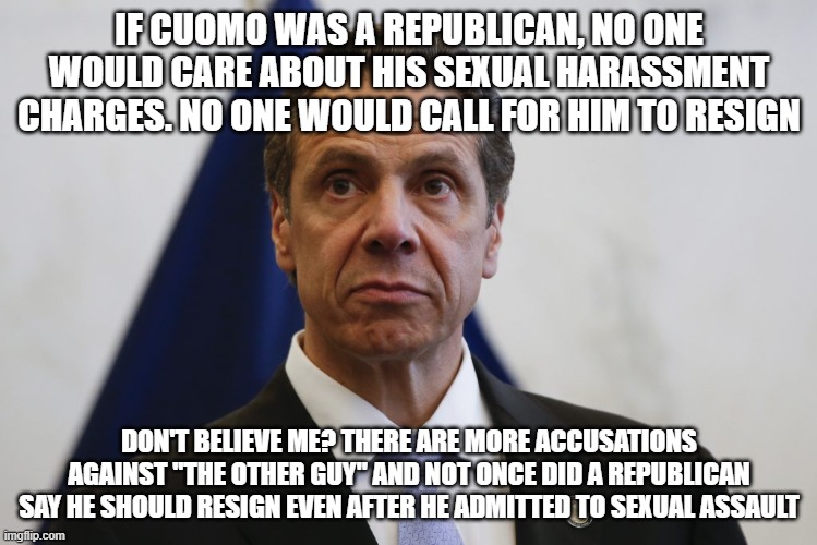 Andrew Cuomo | IF CUOMO WAS A REPUBLICAN, NO ONE WOULD CARE ABOUT HIS SEXUAL HARASSMENT CHARGES. NO ONE WOULD CALL FOR HIM TO RESIGN; DON'T BELIEVE ME? THERE ARE MORE ACCUSATIONS AGAINST "THE OTHER GUY" AND NOT ONCE DID A REPUBLICAN SAY HE SHOULD RESIGN EVEN AFTER HE ADMITTED TO SEXUAL ASSAULT | image tagged in andrew cuomo | made w/ Imgflip meme maker