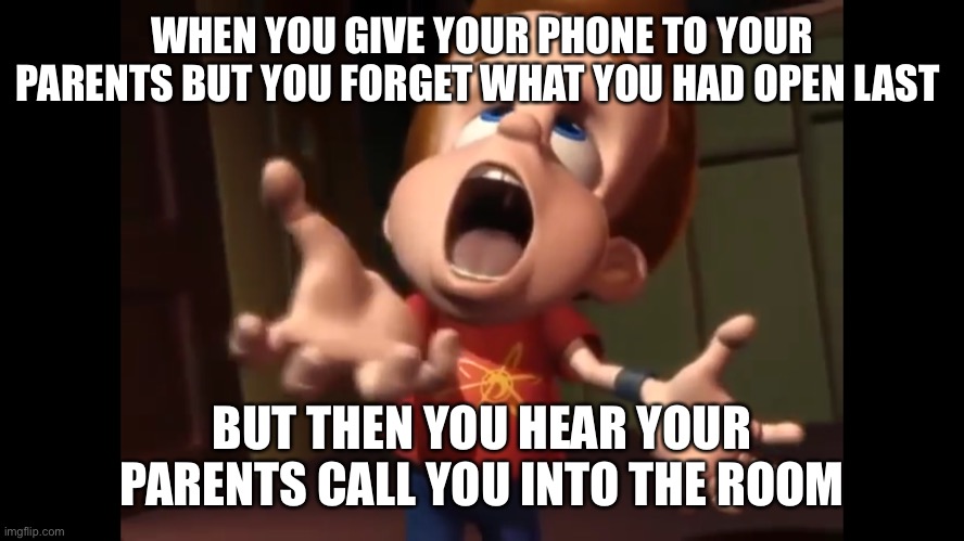 Jimmy neutron yelling | WHEN YOU GIVE YOUR PHONE TO YOUR PARENTS BUT YOU FORGET WHAT YOU HAD OPEN LAST; BUT THEN YOU HEAR YOUR PARENTS CALL YOU INTO THE ROOM | image tagged in funny | made w/ Imgflip meme maker