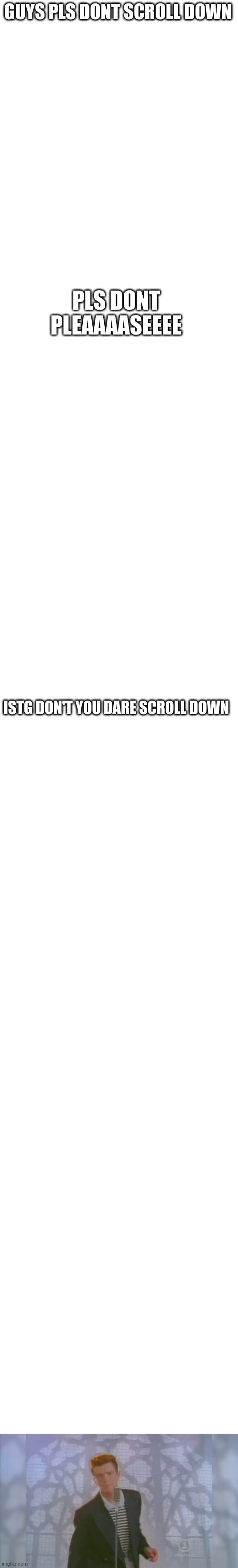 Don't. | GUYS PLS DONT SCROLL DOWN; PLS DONT PLEAAAASEEEE; ISTG DON'T YOU DARE SCROLL DOWN | image tagged in blank white template | made w/ Imgflip meme maker