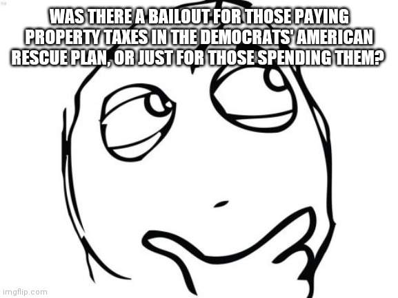American rescue plan | WAS THERE A BAILOUT FOR THOSE PAYING PROPERTY TAXES IN THE DEMOCRATS' AMERICAN RESCUE PLAN, OR JUST FOR THOSE SPENDING THEM? | image tagged in memes,question rage face | made w/ Imgflip meme maker