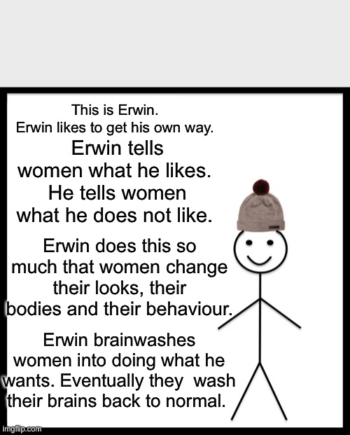 Be Like Bill Meme | This is Erwin.
Erwin likes to get his own way. Erwin tells women what he likes. 
He tells women what he does not like. Erwin does this so much that women change their looks, their bodies and their behaviour. Erwin brainwashes women into doing what he wants. Eventually they  wash their brains back to normal. | image tagged in memes,be like bill | made w/ Imgflip meme maker