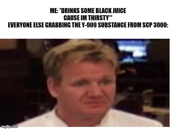 yummy black juice | ME: *DRINKS SOME BLACK JUICE CAUSE IM THIRSTY**
EVERYONE ELSE GRABBING THE Y-909 SUBSTANCE FROM SCP 3000: | image tagged in what | made w/ Imgflip meme maker