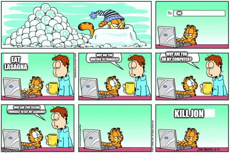 Garfield emails himself | ME; WHY ARE YOU ON MY COMPUTER? WHY ARE YOU WRITING TO YOURSELF? EAT LASAGNA; WHY ARE YOU TELLING YOURSELF TO EAT MY LASAGNA? KILL JON | image tagged in garfield,kill,laptop,email,lasagna | made w/ Imgflip meme maker
