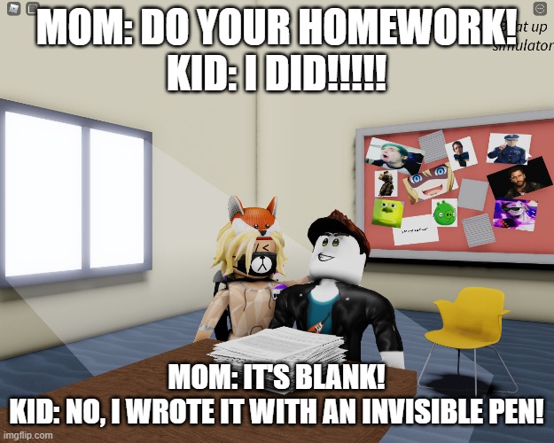 Parents be like: DO YOUR HOMEWORK!!!!!!!!!!! | MOM: DO YOUR HOMEWORK!
KID: I DID!!!!! MOM: IT'S BLANK!
KID: NO, I WROTE IT WITH AN INVISIBLE PEN! | image tagged in homework in beat up sim | made w/ Imgflip meme maker