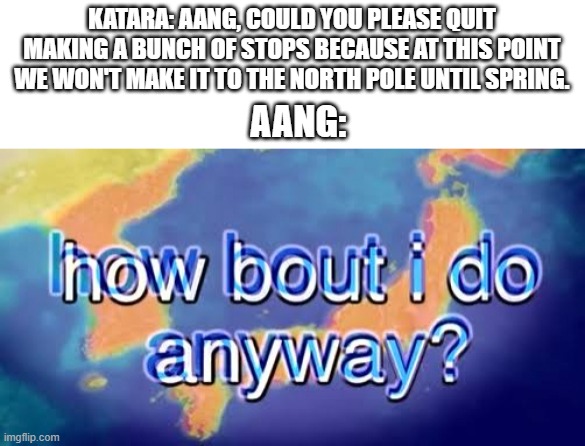 Aang went through a bunch of stop signs! | KATARA: AANG, COULD YOU PLEASE QUIT MAKING A BUNCH OF STOPS BECAUSE AT THIS POINT WE WON'T MAKE IT TO THE NORTH POLE UNTIL SPRING. AANG: | image tagged in how about i do it anyway,avatar the last airbender,tags,memes,unnecessary tags,stop reading the tags | made w/ Imgflip meme maker