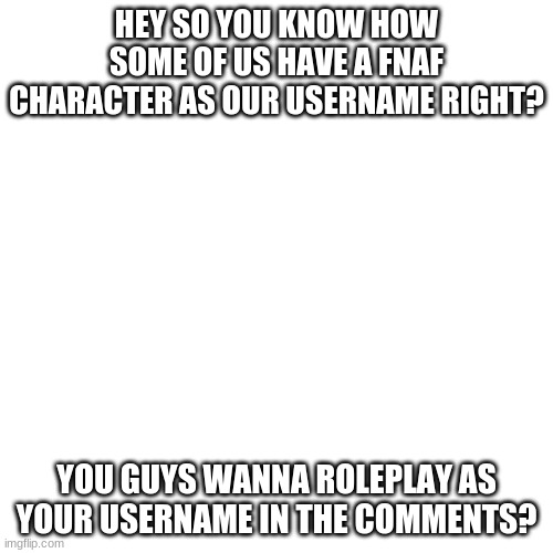 idk i just like roleplaying :P | HEY SO YOU KNOW HOW SOME OF US HAVE A FNAF CHARACTER AS OUR USERNAME RIGHT? YOU GUYS WANNA ROLEPLAY AS YOUR USERNAME IN THE COMMENTS? | image tagged in memes,blank transparent square | made w/ Imgflip meme maker