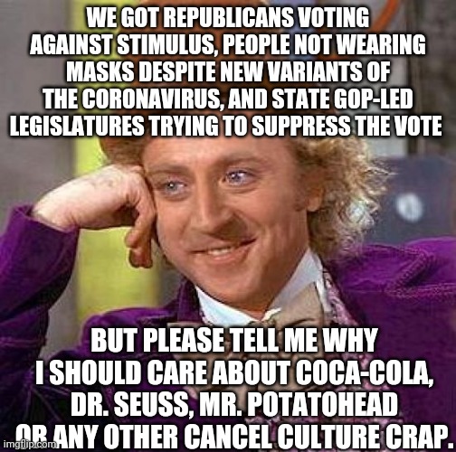 The meme says it all. | WE GOT REPUBLICANS VOTING AGAINST STIMULUS, PEOPLE NOT WEARING MASKS DESPITE NEW VARIANTS OF THE CORONAVIRUS, AND STATE GOP-LED LEGISLATURES TRYING TO SUPPRESS THE VOTE; BUT PLEASE TELL ME WHY I SHOULD CARE ABOUT COCA-COLA, DR. SEUSS, MR. POTATOHEAD OR ANY OTHER CANCEL CULTURE CRAP. | image tagged in memes,creepy condescending wonka | made w/ Imgflip meme maker