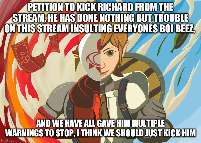 also im serious, he is getting a little bit annoying | PETITION TO KICK RICHARD FROM THE STREAM, HE HAS DONE NOTHING BUT TROUBLE ON THIS STREAM INSULTING EVERYONES BOI BEEZ, AND WE HAVE ALL GAVE HIM MULTIPLE WARNINGS TO STOP, I THINK WE SHOULD JUST KICK HIM | image tagged in yiga clan trust no one | made w/ Imgflip meme maker