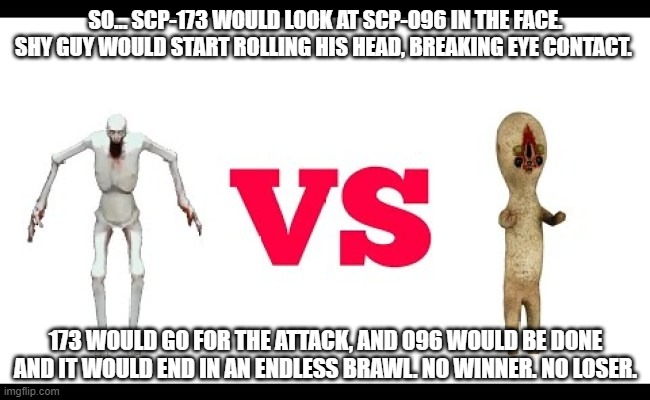 SCP-173 VS SCP-096 - WHO WILL WIN? |  SO... SCP-173 WOULD LOOK AT SCP-096 IN THE FACE. SHY GUY WOULD START ROLLING HIS HEAD, BREAKING EYE CONTACT. 173 WOULD GO FOR THE ATTACK, AND 096 WOULD BE DONE AND IT WOULD END IN AN ENDLESS BRAWL. NO WINNER. NO LOSER. | image tagged in scp meme,euclid vs euclid,memes | made w/ Imgflip meme maker
