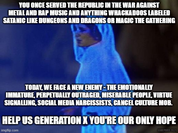 Help us Generation X | YOU ONCE SERVED THE REPUBLIC IN THE WAR AGAINST METAL AND RAP MUSIC AND ANYTHING WHACKADOOS LABELED SATANIC LIKE DUNGEONS AND DRAGONS OR MAGIC THE GATHERING; TODAY, WE FACE A NEW ENEMY - THE EMOTIONALLY IMMATURE, PERPETUALLY OUTRAGED, MISERABLE PEOPLE, VIRTUE SIGNALLING, SOCIAL MEDIA NARCISSISTS, CANCEL CULTURE MOB. HELP US GENERATION X YOU'RE OUR ONLY HOPE; SSHEPARD 2021 | image tagged in help me obi wan,generation x,cancel culture,virtue signalling | made w/ Imgflip meme maker
