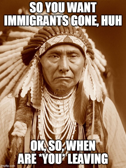 Immigration | SO YOU WANT IMMIGRANTS GONE, HUH; OK, SO, WHEN ARE *YOU* LEAVING | image tagged in native american,native americans,immigrant,immigrants,immigration,when are you leaving | made w/ Imgflip meme maker