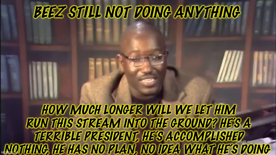 The Hannibal minutes | BEEZ STILL NOT DOING ANYTHING; HOW MUCH LONGER WILL WE LET HIM RUN THIS STREAM INTO THE GROUND? HE’S A TERRIBLE PRESIDENT, HE’S ACCOMPLISHED NOTHING, HE HAS NO PLAN, NO IDEA WHAT HE’S DOING | made w/ Imgflip meme maker
