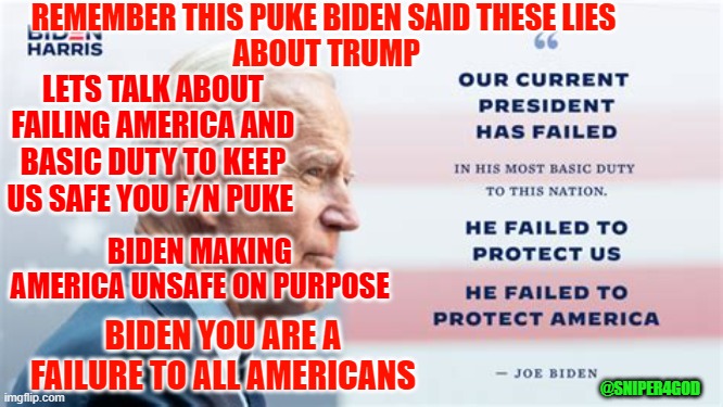 FAILURE | REMEMBER THIS PUKE BIDEN SAID THESE LIES
 ABOUT TRUMP; LETS TALK ABOUT FAILING AMERICA AND BASIC DUTY TO KEEP US SAFE YOU F/N PUKE; BIDEN MAKING AMERICA UNSAFE ON PURPOSE; BIDEN YOU ARE A FAILURE TO ALL AMERICANS; @SNIPER4GOD | image tagged in biden | made w/ Imgflip meme maker