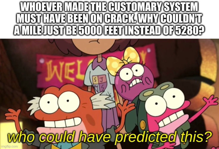 -_- | WHOEVER MADE THE CUSTOMARY SYSTEM MUST HAVE BEEN ON CRACK. WHY COULDN'T A MILE JUST BE 5000 FEET INSTEAD OF 5280? | image tagged in memes,funny,bruh | made w/ Imgflip meme maker