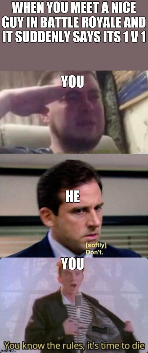 I hope it will never happen to you guys | WHEN YOU MEET A NICE GUY IN BATTLE ROYALE AND IT SUDDENLY SAYS ITS 1 V 1; YOU; HE; YOU | image tagged in crying salute,michael scott don't softly,you know the rules it's time to die | made w/ Imgflip meme maker
