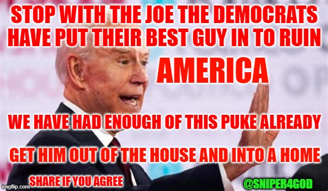 OUT OF THE HOUSE | STOP WITH THE JOE THE DEMOCRATS
HAVE PUT THEIR BEST GUY IN TO RUIN; AMERICA; WE HAVE HAD ENOUGH OF THIS PUKE ALREADY; GET HIM OUT OF THE HOUSE AND INTO A HOME; SHARE IF YOU AGREE; @SNIPER4GOD | image tagged in biden | made w/ Imgflip meme maker