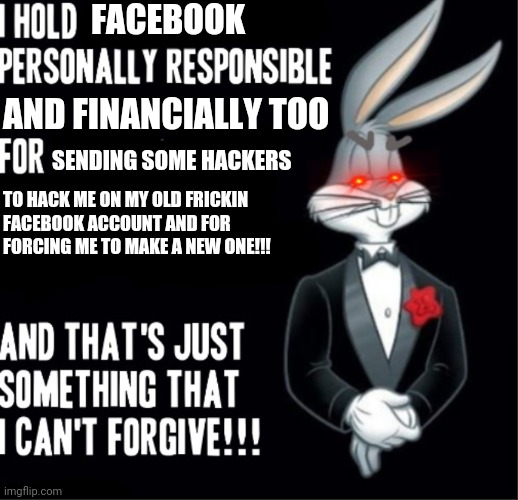 Bugs Bunny | FACEBOOK; AND FINANCIALLY TOO; SENDING SOME HACKERS; TO HACK ME ON MY OLD FRICKIN
FACEBOOK ACCOUNT AND FOR
FORCING ME TO MAKE A NEW ONE!!! | image tagged in bugs bunny,personal,dank memes,facebook,savage memes,memes | made w/ Imgflip meme maker