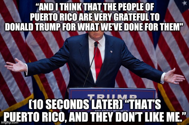 Donald Trump | “AND I THINK THAT THE PEOPLE OF PUERTO RICO ARE VERY GRATEFUL TO DONALD TRUMP FOR WHAT WE’VE DONE FOR THEM" (10 SECONDS LATER) “THAT’S PUERT | image tagged in donald trump | made w/ Imgflip meme maker