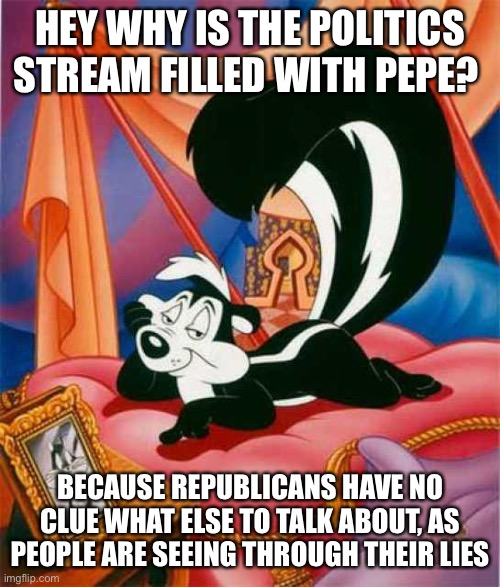 Pepe Le Pew | HEY WHY IS THE POLITICS STREAM FILLED WITH PEPE? BECAUSE REPUBLICANS HAVE NO CLUE WHAT ELSE TO TALK ABOUT, AS PEOPLE ARE SEEING THROUGH THEIR LIES | image tagged in pepe le pew | made w/ Imgflip meme maker