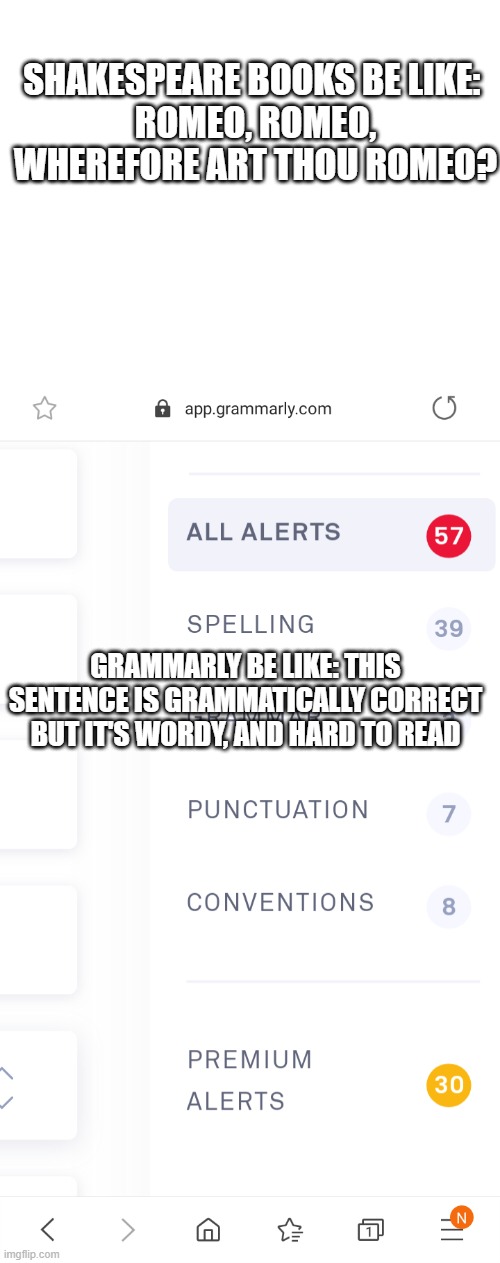 lol....shakespeare humor bc whynaut. | SHAKESPEARE BOOKS BE LIKE: 
ROMEO, ROMEO, WHEREFORE ART THOU ROMEO? GRAMMARLY BE LIKE: THIS SENTENCE IS GRAMMATICALLY CORRECT BUT IT'S WORDY, AND HARD TO READ | image tagged in blank white template,grammarly errors | made w/ Imgflip meme maker
