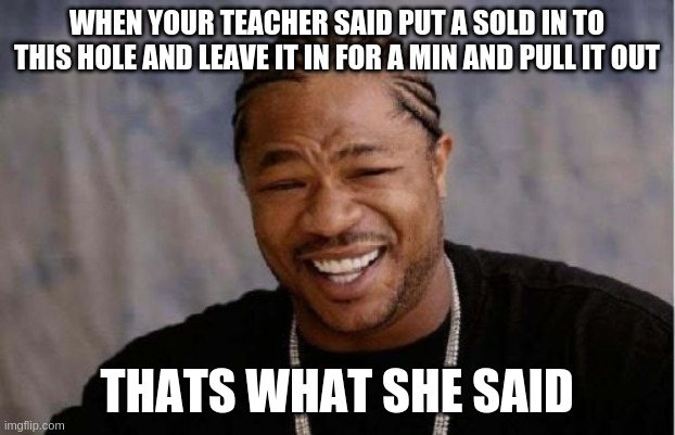 Yo Dawg Heard You | WHEN YOUR TEACHER SAID PUT A SOLD IN TO THIS HOLE AND LEAVE IT IN FOR A MIN AND PULL IT OUT; THATS WHAT SHE SAID | image tagged in memes,yo dawg heard you,thats what she said | made w/ Imgflip meme maker