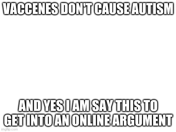 [INSERT FUNNY TITLE HERE] | VACCENES DON'T CAUSE AUTISM; AND YES I AM SAY THIS TO GET INTO AN ONLINE ARGUMENT | image tagged in blank white template,oh wow are you actually reading these tags | made w/ Imgflip meme maker