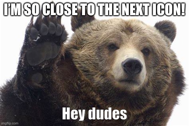 Bear Hey dudes | I’M SO CLOSE TO THE NEXT ICON! | image tagged in bear hey dudes | made w/ Imgflip meme maker