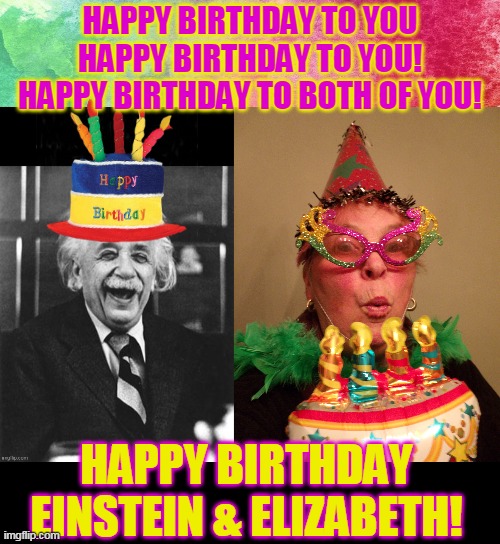 HAPPY BIRTHDAY TO YOU
HAPPY BIRTHDAY TO YOU!
HAPPY BIRTHDAY TO BOTH OF YOU! HAPPY BIRTHDAY EINSTEIN & ELIZABETH! | made w/ Imgflip meme maker