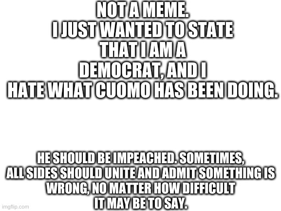 Blank White Template | NOT A MEME.
I JUST WANTED TO STATE THAT I AM A DEMOCRAT, AND I
HATE WHAT CUOMO HAS BEEN DOING. HE SHOULD BE IMPEACHED. SOMETIMES,
ALL SIDES SHOULD UNITE AND ADMIT SOMETHING IS
WRONG, NO MATTER HOW DIFFICULT
IT MAY BE TO SAY. | image tagged in blank white template | made w/ Imgflip meme maker