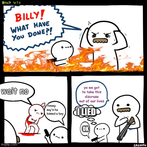 Billy, What Have You Done | wait no; yo we got to take this discrase out of our lives; Timmy say's he kissed a boy; I LIED; OK | image tagged in billy what have you done | made w/ Imgflip meme maker