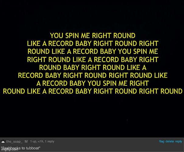 .-. | YOU SPIN ME RIGHT ROUND LIKE A RECORD BABY RIGHT ROUND RIGHT ROUND LIKE A RECORD BABY YOU SPIN ME RIGHT ROUND LIKE A RECORD BABY RIGHT ROUND BABY RIGHT ROUND LIKE A RECORD BABY RIGHT ROUND RIGHT ROUND LIKE A RECORD BABY YOU SPIN ME RIGHT ROUND LIKE A RECORD BABY RIGHT ROUND RIGHT ROUND | image tagged in black background,the_soap_ flashbacks to tubboat | made w/ Imgflip meme maker