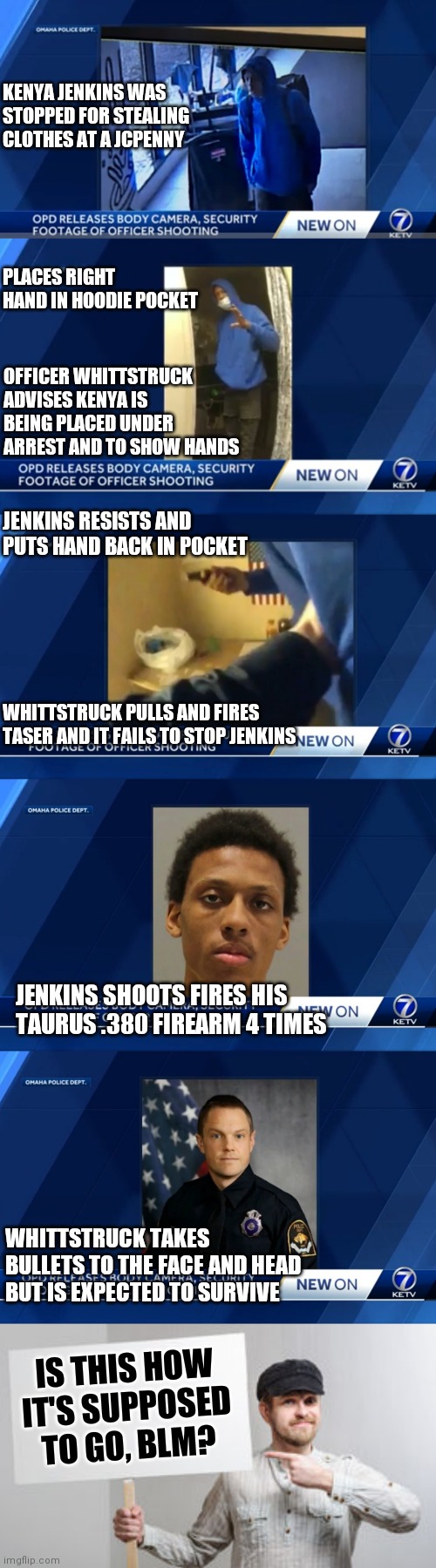 I can't believe the officer didn't draw his firearm when his hand went in his hoodie | KENYA JENKINS WAS STOPPED FOR STEALING CLOTHES AT A JCPENNY; PLACES RIGHT HAND IN HOODIE POCKET; OFFICER WHITTSTRUCK ADVISES KENYA IS BEING PLACED UNDER ARREST AND TO SHOW HANDS; JENKINS RESISTS AND PUTS HAND BACK IN POCKET; WHITTSTRUCK PULLS AND FIRES TASER AND IT FAILS TO STOP JENKINS; JENKINS SHOOTS FIRES HIS TAURUS .380 FIREARM 4 TIMES; WHITTSTRUCK TAKES BULLETS TO THE FACE AND HEAD BUT IS EXPECTED TO SURVIVE; IS THIS HOW
IT'S SUPPOSED TO GO, BLM? | image tagged in protest sign meme,blm,police,liberal logic | made w/ Imgflip meme maker