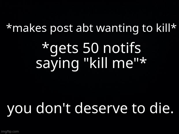 *sighs* | *gets 50 notifs saying "kill me"*; *makes post abt wanting to kill*; you don't deserve to die. | image tagged in black background | made w/ Imgflip meme maker