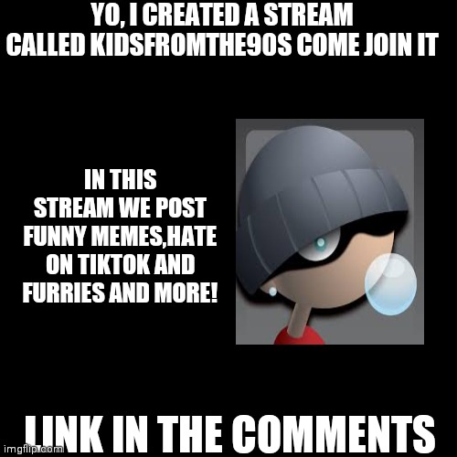 Please Join Me! | YO, I CREATED A STREAM CALLED KIDSFROMTHE90S COME JOIN IT; IN THIS STREAM WE POST FUNNY MEMES,HATE ON TIKTOK AND FURRIES AND MORE! LINK IN THE COMMENTS | image tagged in memes,blank transparent square,fun,funny memes,join me | made w/ Imgflip meme maker