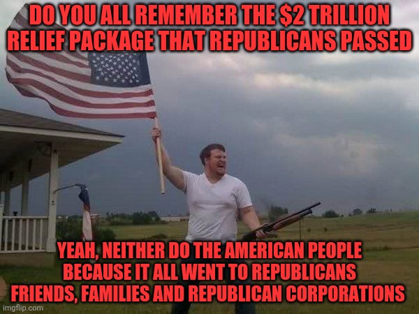 American flag shotgun guy | DO YOU ALL REMEMBER THE $2 TRILLION RELIEF PACKAGE THAT REPUBLICANS PASSED; YEAH, NEITHER DO THE AMERICAN PEOPLE BECAUSE IT ALL WENT TO REPUBLICANS FRIENDS, FAMILIES AND REPUBLICAN CORPORATIONS | image tagged in american flag shotgun guy | made w/ Imgflip meme maker