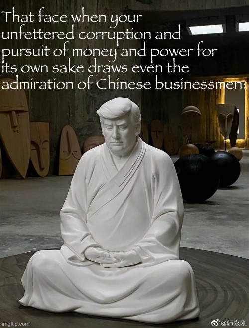 Tawdry fake capitalist recognize tawdry fake capitalist I suppose | That face when your unfettered corruption and pursuit of money and power for its own sake draws even the admiration of Chinese businessmen: | image tagged in donald trump chinese idol,idol,donald trump,chinese,statue,corruption | made w/ Imgflip meme maker