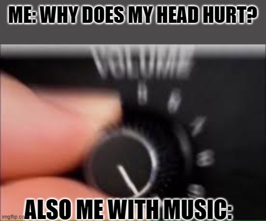 huh | ME: WHY DOES MY HEAD HURT? ALSO ME WITH MUSIC: | image tagged in turn up the volume | made w/ Imgflip meme maker