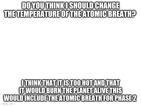 ok? | DO YOU THINK I SHOULD CHANGE THE TEMPERATURE OF THE ATOMIC BREATH? I THINK THAT IT IS TOO HOT AND THAT IT WOULD BURN THE PLANET ALIVE THIS WOULD INCLUDE THE ATOMIC BREATH FOR PHASE 2 | image tagged in blank white template | made w/ Imgflip meme maker