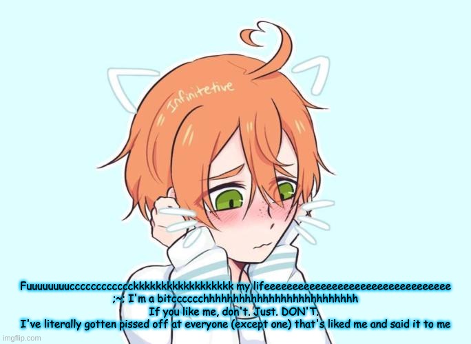 Neko Eddie | Fuuuuuuuucccccccccccckkkkkkkkkkkkkkkkkk my lifeeeeeeeeeeeeeeeeeeeeeeeeeeeeeeeee
;~; I'm a bitcccccchhhhhhhhhhhhhhhhhhhhhhhhhh
If you like me, don't. Just. DON'T. 
I've literally gotten pissed off at everyone (except one) that's liked me and said it to me | image tagged in neko eddie | made w/ Imgflip meme maker