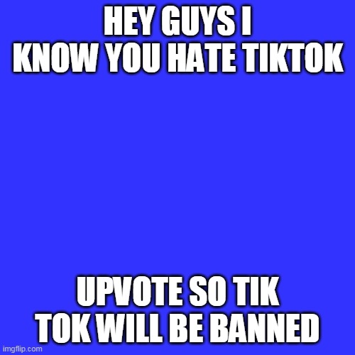 Blank Transparent Square | HEY GUYS I KNOW YOU HATE TIKTOK; UPVOTE SO TIK TOK WILL BE BANNED | image tagged in memes,blank transparent square | made w/ Imgflip meme maker