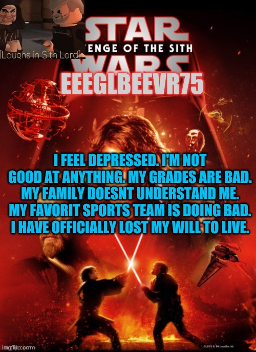 depreshun | I FEEL DEPRESSED. I'M NOT GOOD AT ANYTHING. MY GRADES ARE BAD. MY FAMILY DOESNT UNDERSTAND ME. MY FAVORIT SPORTS TEAM IS DOING BAD. I HAVE OFFICIALLY LOST MY WILL TO LIVE. | image tagged in eeglbeevr75's other announcement | made w/ Imgflip meme maker