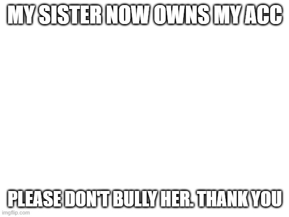 new one | MY SISTER NOW OWNS MY ACC; PLEASE DON'T BULLY HER. THANK YOU | image tagged in blank white template | made w/ Imgflip meme maker