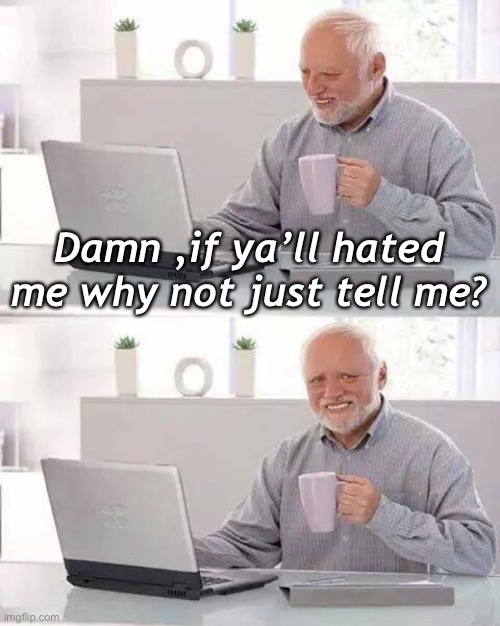 . | Damn ,if ya’ll hated me why not just tell me? | image tagged in memes,hide the pain harold | made w/ Imgflip meme maker