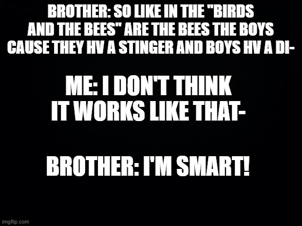 *sigh* idk abt my brother anymore | BROTHER: SO LIKE IN THE "BIRDS AND THE BEES" ARE THE BEES THE BOYS CAUSE THEY HV A STINGER AND BOYS HV A DI-; ME: I DON'T THINK IT WORKS LIKE THAT-; BROTHER: I'M SMART! | image tagged in black background | made w/ Imgflip meme maker
