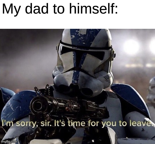It's time for you to leave | My dad to himself: | image tagged in it's time for you to leave | made w/ Imgflip meme maker