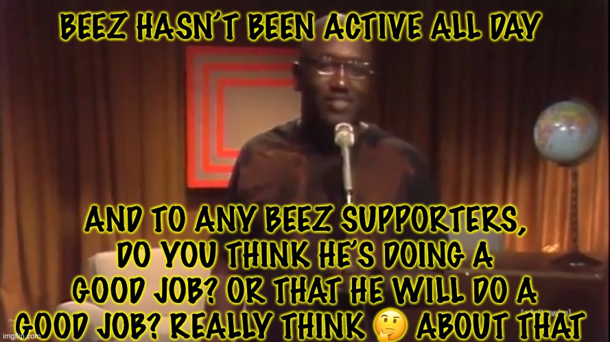 Will he ever do anything? | BEEZ HASN’T BEEN ACTIVE ALL DAY; AND TO ANY BEEZ SUPPORTERS, DO YOU THINK HE’S DOING A GOOD JOB? OR THAT HE WILL DO A GOOD JOB? REALLY THINK 🤔 ABOUT THAT | image tagged in richard,heh | made w/ Imgflip meme maker