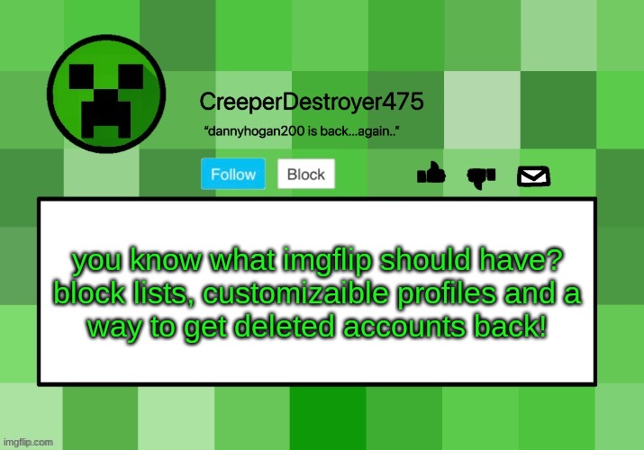 CreeperDestroyer475 announcement template | you know what imgflip should have?

block lists, customizaible profiles and a way to get deleted accounts back! | image tagged in creeperdestroyer475 announcement template | made w/ Imgflip meme maker