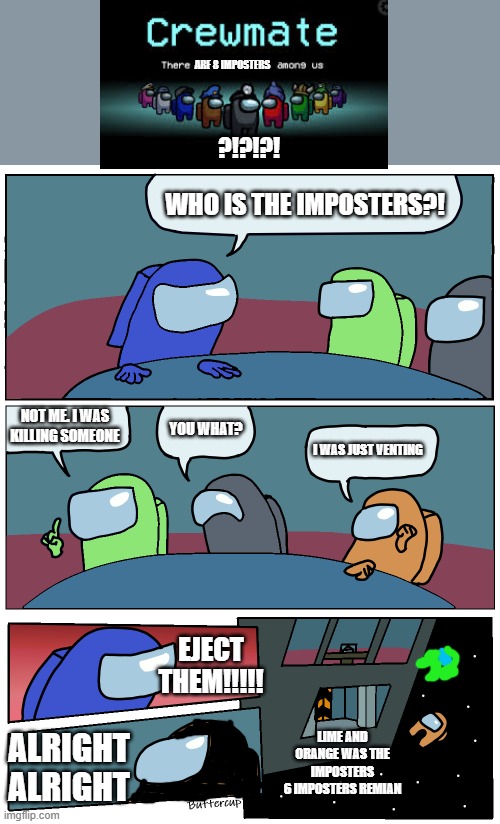 8 imposters?!?! | ARE 8 IMPOSTERS; ?!?!?! WHO IS THE IMPOSTERS?! NOT ME. I WAS KILLING SOMEONE; YOU WHAT? I WAS JUST VENTING; EJECT THEM!!!!! LIME AND ORANGE WAS THE IMPOSTERS
6 IMPOSTERS REMIAN; ALRIGHT ALRIGHT | image tagged in among us meeting | made w/ Imgflip meme maker