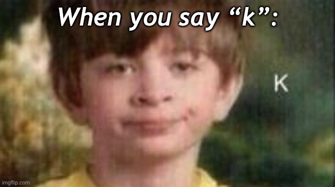 *wheeze* I love this- | When you say “k”: | made w/ Imgflip meme maker